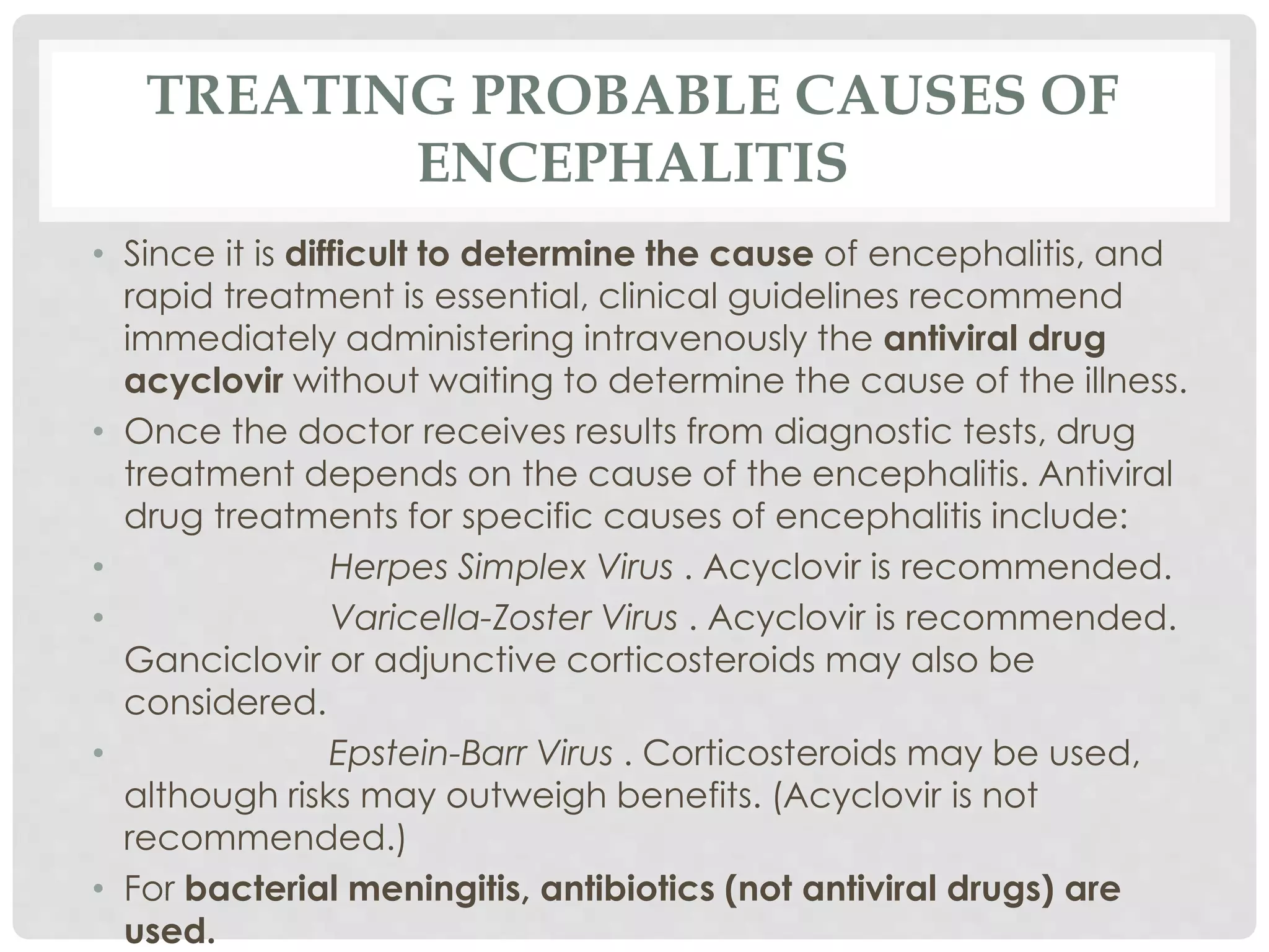 TREATING PROBABLE CAUSES OF
ENCEPHALITIS
• Since it is difficult to determine the cause of encephalitis, and
rapid treatment is essential, clinical guidelines recommend
immediately administering intravenously the antiviral drug
acyclovir without waiting to determine the cause of the illness.
• Once the doctor receives results from diagnostic tests, drug
treatment depends on the cause of the encephalitis. Antiviral
drug treatments for specific causes of encephalitis include:
• Herpes Simplex Virus . Acyclovir is recommended.
• Varicella-Zoster Virus . Acyclovir is recommended.
Ganciclovir or adjunctive corticosteroids may also be
considered.
• Epstein-Barr Virus . Corticosteroids may be used,
although risks may outweigh benefits. (Acyclovir is not
recommended.)
• For bacterial meningitis, antibiotics (not antiviral drugs) are
used.
 