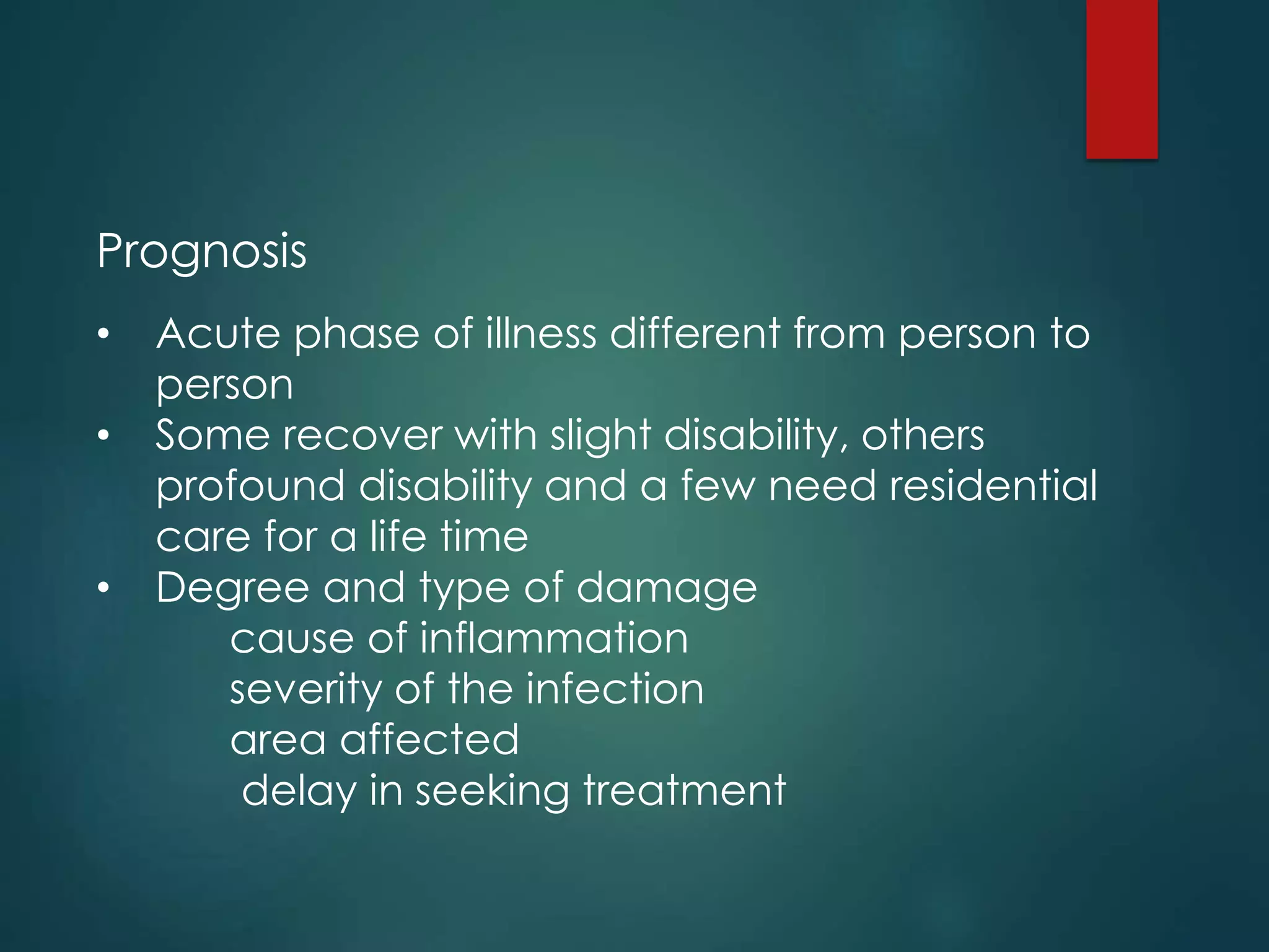 Prognosis
• Acute phase of illness different from person to
person
• Some recover with slight disability, others
profound disability and a few need residential
care for a life time
• Degree and type of damage
cause of inflammation
severity of the infection
area affected
delay in seeking treatment
 