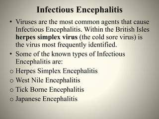 Infectious Encephalitis
• Viruses are the most common agents that cause
Infectious Encephalitis. Within the British Isles
herpes simplex virus (the cold sore virus) is
the virus most frequently identified.
• Some of the known types of Infectious
Encephalitis are:
o Herpes Simplex Encephalitis
o West Nile Encephalitis
o Tick Borne Encephalitis
o Japanese Encephalitis
 