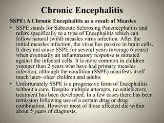 Chronic Encephalitis
SSPE: A Chronic Encephalitis as a result of Measles
• SSPE stands for Subacute Sclerosing Panencephalitis and
refers specifically to a type of Encephalitis which can
follow natural (wild) measles virus infection. After the
initial measles infection, the virus lies passive in brain cells.
It does not cause SSPE for several years (average 6 years)
when eventually an inflammatory response is initiated
against the infected cells. It is more common in children
younger than 2 years who have had primary measles
infection, although the condition (SSPE) manifests itself
much later- older children and adults.
• Unfortunately SSPE is a progressive form of Encephalitis
without a cure. Despite multiple attempts, no satisfactory
treatment has been developed. In a few cases there has been
remission following use of a certain drug or drug
combination. However most of those affected die within
about 5 years of diagnosis.
 
