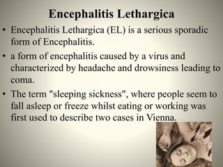 Encephalitis Lethargica
• Encephalitis Lethargica (EL) is a serious sporadic
form of Encephalitis.
• a form of encephalitis caused by a virus and
characterized by headache and drowsiness leading to
coma.
• The term "sleeping sickness", where people seem to
fall asleep or freeze whilst eating or working was
first used to describe two cases in Vienna.
 