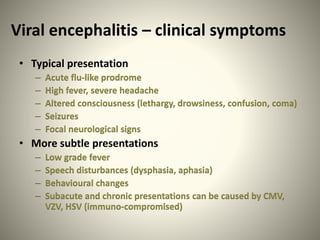 Viral encephalitis – clinical symptoms
• Typical presentation
– Acute flu-like prodrome
– High fever, severe headache
– Altered consciousness (lethargy, drowsiness, confusion, coma)
– Seizures
– Focal neurological signs
• More subtle presentations
– Low grade fever
– Speech disturbances (dysphasia, aphasia)
– Behavioural changes
– Subacute and chronic presentations can be caused by CMV,
VZV, HSV (immuno-compromised)
 