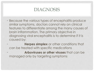 DIAGNOSIS
• Because the various types of encephalitis produce
similar symptoms, doctors cannot rely on clinical
features to differentiate among the many causes of
brain inflammation. The primary objective in
diagnosing viral encephalitis is to determine if it is
caused by:
• Herpes simplex or other conditions that
can be treated with specific medications
• Arboviruses or other viruses that can be
managed only by targeting symptoms
 