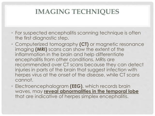 IMAGING TECHNIQUES
• For suspected encephalitis scanning technique is often
the first diagnostic step.
• Computerized tomography (CT) or magnetic resonance
imaging (MRI) scans can show the extent of the
inflammation in the brain and help differentiate
encephalitis from other conditions. MRIs are
recommended over CT scans because they can detect
injuries in parts of the brain that suggest infection with
herpes virus at the onset of the disease, while CT scans
cannot.
• Electroencephalogram (EEG), which records brain
waves, may reveal abnormalities in the temporal lobe
that are indicative of herpes simplex encephalitis.
 