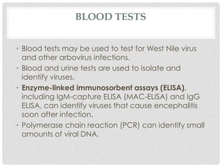 BLOOD TESTS
• Blood tests may be used to test for West Nile virus
and other arbovirus infections.
• Blood and urine tests are used to isolate and
identify viruses.
• Enzyme-linked immunosorbent assays (ELISA),
including IgM-capture ELISA (MAC-ELISA) and IgG
ELISA, can identify viruses that cause encephalitis
soon after infection.
• Polymerase chain reaction (PCR) can identify small
amounts of viral DNA.
 