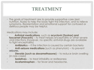 TREATMENT
• The goals of treatment are to provide supportive care (rest,
nutrition, fluids) to help the body fight the infection, and to relieve
symptoms. Reorientation and emotional support for confused or
delirious people may be helpful.
Medications may include:
• Antiviral medications, such as acyclovir (Zovirax) and
foscarnet (Foscavir) -- to treat herpes encephalitis or other severe
viral infections (however, no specific antiviral drugs are available
to fight encephalitis)
• Antibiotics -- if the infection is caused by certain bacteria
• Anti-seizure medications (such as phenytoin) -- to prevent
seizures.
• Steroids (such as dexamethasone) -- to reduce brain swelling
(in rare cases)
• Sedatives -- to treat irritability or restlessness
• Acetaminophen -- for fever and headache.
 