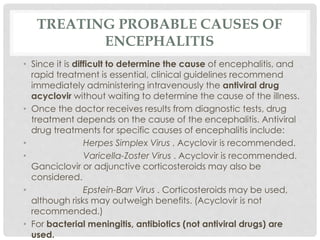 TREATING PROBABLE CAUSES OF
ENCEPHALITIS
• Since it is difficult to determine the cause of encephalitis, and
rapid treatment is essential, clinical guidelines recommend
immediately administering intravenously the antiviral drug
acyclovir without waiting to determine the cause of the illness.
• Once the doctor receives results from diagnostic tests, drug
treatment depends on the cause of the encephalitis. Antiviral
drug treatments for specific causes of encephalitis include:
• Herpes Simplex Virus . Acyclovir is recommended.
• Varicella-Zoster Virus . Acyclovir is recommended.
Ganciclovir or adjunctive corticosteroids may also be
considered.
• Epstein-Barr Virus . Corticosteroids may be used,
although risks may outweigh benefits. (Acyclovir is not
recommended.)
• For bacterial meningitis, antibiotics (not antiviral drugs) are
used.
 
