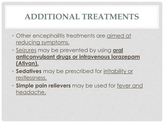 ADDITIONAL TREATMENTS
• Other encephalitis treatments are aimed at
reducing symptoms.
• Seizures may be prevented by using oral
anticonvulsant drugs or intravenous lorazepam
(Ativan).
• Sedatives may be prescribed for irritability or
restlessness.
• Simple pain relievers may be used for fever and
headache.
 