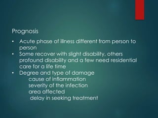 Prognosis
• Acute phase of illness different from person to
person
• Some recover with slight disability, others
profound disability and a few need residential
care for a life time
• Degree and type of damage
cause of inflammation
severity of the infection
area affected
delay in seeking treatment
 