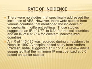 RATE OF INCIDENCE
 There were no studies that specifically addressed the
incidence of AES. However, there were studies from
various countries that mentioned the incidence of
encephalitis in different settings. Those studies
suggested an IR of 1.77 to 6.34 for tropical countries
and an IR of 0.51-7.4 for Western industrialized
countries.
 An IR of 145-185 was recorded during an epidemic in
Nepal in 1997. A hospital-based study from Andhra
Pradesh, India, suggested an IR of 1. A review article
suggested that the minimum IR must be fixed at 6.0
based on earlier studies
 