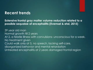 Recent trends
Extensive frontal gray matter volume reduction related to a
possible sequalae of encephalitis (Evernsel & etal, 2015)
39 year old man
Normal growth till 2 years
At 2, a febrile illness with convulsions- unconscious for a week.
No treatment given
Could walk only at 5, no speech, lacking self-care,
disorganized behavior and mental retardation
Untreated encephalitis at 2 years damaged frontal region
 