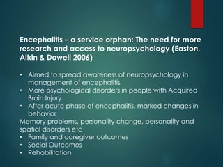 Encephalitis – a service orphan: The need for more
research and access to neuropsychology (Easton,
Alkin & Dowell 2006)
• Aimed to spread awareness of neuropsychology in
management of encephalitis
• More psychological disorders in people with Acquired
Brain Injury
• After acute phase of encephalitis, marked changes in
behavior
Memory problems, personality change, personality and
spatial disorders etc
• Family and caregiver outcomes
• Social Outcomes
• Rehabilitation
 