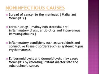  Spread of cancer to the meninges ( Malignant
Meningitis )
 certain drugs ( mainly non steroidal anti
inflammatory drugs, antibiotics and intravenous
immunoglobulins )
 Inflammatory conditions such as sarcoidosis and
connective tissue disorders such as systemic lupus
erythematosus.
 Epidermoid cysts and dermoid cysts may cause
Meningitis by releasing irritant matter into the
subarachnoid space.
 