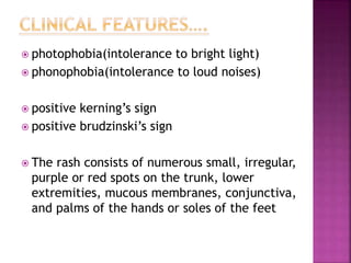  photophobia(intolerance to bright light)
 phonophobia(intolerance to loud noises)
 positive kerning’s sign
 positive brudzinski’s sign
 The rash consists of numerous small, irregular,
purple or red spots on the trunk, lower
extremities, mucous membranes, conjunctiva,
and palms of the hands or soles of the feet
 