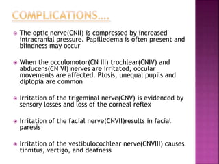  The optic nerve(CNII) is compressed by increased
intracranial pressure. Papilledema is often present and
blindness may occur
 When the occulomotor(CN III) trochlear(CNIV) and
abducens(CN VI) nerves are irritated, occular
movements are affected. Ptosis, unequal pupils and
diplopia are common
 Irritation of the trigeminal nerve(CNV) is evidenced by
sensory losses and loss of the corneal reflex
 Irritation of the facial nerve(CNVII)results in facial
paresis
 Irritation of the vestibulocochlear nerve(CNVIII) causes
tinnitus, vertigo, and deafness
 