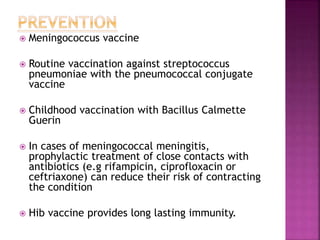  Meningococcus vaccine
 Routine vaccination against streptococcus
pneumoniae with the pneumococcal conjugate
vaccine
 Childhood vaccination with Bacillus Calmette
Guerin
 In cases of meningococcal meningitis,
prophylactic treatment of close contacts with
antibiotics (e.g rifampicin, ciprofloxacin or
ceftriaxone) can reduce their risk of contracting
the condition
 Hib vaccine provides long lasting immunity.
 