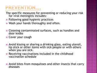 The specific measures for preventing or reducing your risk
for viral meningitis includes:
 Following good hygienic practices
 Wash your hands thoroughly and often.
 Cleaning contaminated surfaces, such as handles and
door knobs
 Cover your cough
 Avoid kissing or sharing a drinking glass, eating utensil,
lip stick or other items with sick people or with others
when you are sick.
 Receiving vaccinations included in the childhood
vaccination schedule
 Avoid bites from mosquitoes and other insects that carry
diseases
 