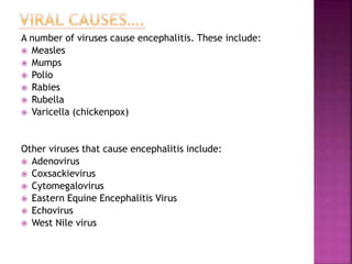 A number of viruses cause encephalitis. These include:
 Measles
 Mumps
 Polio
 Rabies
 Rubella
 Varicella (chickenpox)
Other viruses that cause encephalitis include:
 Adenovirus
 Coxsackievirus
 Cytomegalovirus
 Eastern Equine Encephalitis Virus
 Echovirus
 West Nile virus
 