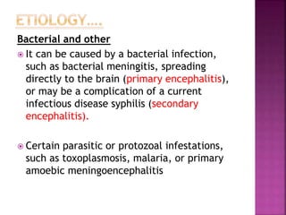 Bacterial and other
 It can be caused by a bacterial infection,
such as bacterial meningitis, spreading
directly to the brain (primary encephalitis),
or may be a complication of a current
infectious disease syphilis (secondary
encephalitis).
 Certain parasitic or protozoal infestations,
such as toxoplasmosis, malaria, or primary
amoebic meningoencephalitis
 