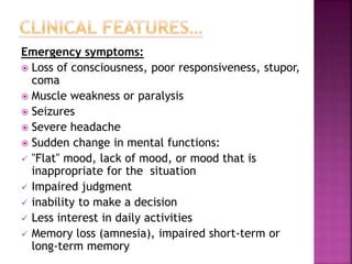 Emergency symptoms:
 Loss of consciousness, poor responsiveness, stupor,
coma
 Muscle weakness or paralysis
 Seizures
 Severe headache
 Sudden change in mental functions:
 "Flat" mood, lack of mood, or mood that is
inappropriate for the situation
 Impaired judgment
 inability to make a decision
 Less interest in daily activities
 Memory loss (amnesia), impaired short-term or
long-term memory
 