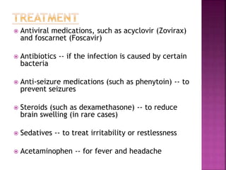  Antiviral medications, such as acyclovir (Zovirax)
and foscarnet (Foscavir)
 Antibiotics -- if the infection is caused by certain
bacteria
 Anti-seizure medications (such as phenytoin) -- to
prevent seizures
 Steroids (such as dexamethasone) -- to reduce
brain swelling (in rare cases)
 Sedatives -- to treat irritability or restlessness
 Acetaminophen -- for fever and headache
 