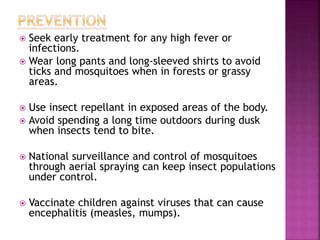  Seek early treatment for any high fever or
infections.
 Wear long pants and long-sleeved shirts to avoid
ticks and mosquitoes when in forests or grassy
areas.
 Use insect repellant in exposed areas of the body.
 Avoid spending a long time outdoors during dusk
when insects tend to bite.
 National surveillance and control of mosquitoes
through aerial spraying can keep insect populations
under control.
 Vaccinate children against viruses that can cause
encephalitis (measles, mumps).
 