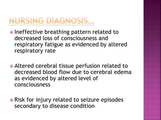  Ineffective breathing pattern related to
decreased loss of consciousness and
respiratory fatigue as evidenced by altered
respiratory rate
 Altered cerebral tissue perfusion related to
decreased blood flow due to cerebral edema
as evidenced by altered level of
consciousness
 Risk for injury related to seizure episodes
secondary to disease condition
 