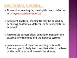  Tuberculous meningitis, meningitis due to infection
with mycobacterium tubercle
 Recurrent bacterial meningitis may be caused by
persisting anatomical defects, either congenital or
acquired.
 Anatomical defects allow continuity between the
external environment and the nervous system.
 common cause of recurrent meningitis is skull
fracture; particularly fractures that affect the base
of the skull or extend towards the sinuses.
 