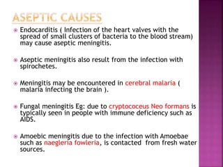  Endocarditis ( Infection of the heart valves with the
spread of small clusters of bacteria to the blood stream)
may cause aseptic meningitis.
 Aseptic meningitis also result from the infection with
spirochetes.
 Meningitis may be encountered in cerebral malaria (
malaria infecting the brain ).
 Fungal meningitis Eg: due to cryptococeus Neo formans is
typically seen in people with immune deficiency such as
AIDS.
 Amoebic meningitis due to the infection with Amoebae
such as naegleria fowleria, is contacted from fresh water
sources.
 