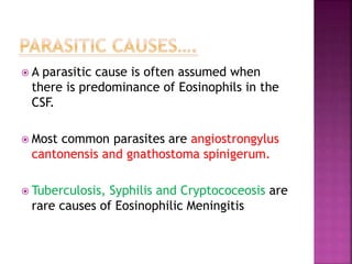  A parasitic cause is often assumed when
there is predominance of Eosinophils in the
CSF.
 Most common parasites are angiostrongylus
cantonensis and gnathostoma spinigerum.
 Tuberculosis, Syphilis and Cryptococeosis are
rare causes of Eosinophilic Meningitis
 