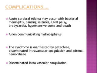  Acute cerebral edema may occur with bacterial
meningitis, causing seizures, CNIII palsy,
bradycardia, hypertensive coma and death
 A non communicating hydrocephalus
 The syndrome is manifested by petechiae,
disseminated intravascular coagulation and adrenal
hemorrhage
 Disseminated intra vascular coagulation
 