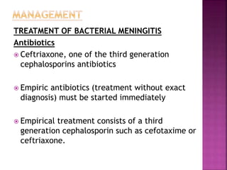 TREATMENT OF BACTERIAL MENINGITIS
Antibiotics
 Ceftriaxone, one of the third generation
cephalosporins antibiotics
 Empiric antibiotics (treatment without exact
diagnosis) must be started immediately
 Empirical treatment consists of a third
generation cephalosporin such as cefotaxime or
ceftriaxone.
 