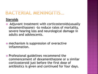 Steroids
 Adjuvant treatment with corticosteroids(usually
dexamenthasone) -to reduce rates of mortality,
severe hearing loss and neurological damage in
adults and adolescents.
 mechanism is suppression of overactive
inflammation.
 Professional guidelines recommend the
commencement of dexamenthazone or a similar
corticosteroid just before the first dose of
antibiotics is given and continued for four days.
 