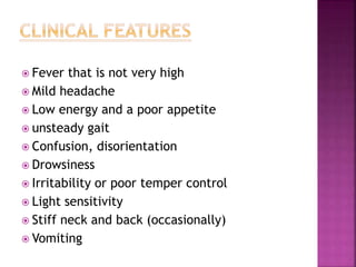  Fever that is not very high
 Mild headache
 Low energy and a poor appetite
 unsteady gait
 Confusion, disorientation
 Drowsiness
 Irritability or poor temper control
 Light sensitivity
 Stiff neck and back (occasionally)
 Vomiting
 