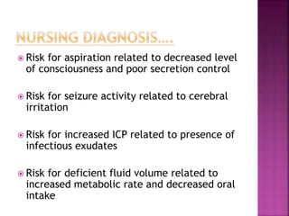  Risk for aspiration related to decreased level
of consciousness and poor secretion control
 Risk for seizure activity related to cerebral
irritation
 Risk for increased ICP related to presence of
infectious exudates
 Risk for deficient fluid volume related to
increased metabolic rate and decreased oral
intake
 