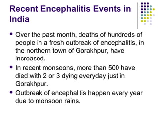 Recent Encephalitis Events in
India
 Over the past month, deaths of hundreds of
people in a fresh outbreak of encephalitis, in
the northern town of Gorakhpur, have
increased.
 In recent monsoons, more than 500 have
died with 2 or 3 dying everyday just in
Gorakhpur.
 Outbreak of encephalitis happen every year
due to monsoon rains.
 