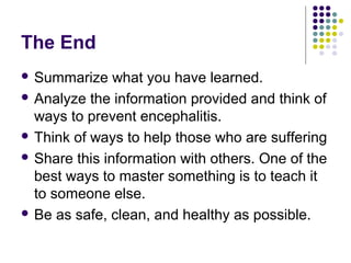 The End
 Summarize what you have learned.
 Analyze the information provided and think of
ways to prevent encephalitis.
 Think of ways to help those who are suffering
 Share this information with others. One of the
best ways to master something is to teach it
to someone else.
 Be as safe, clean, and healthy as possible.
 