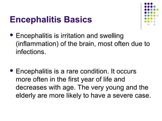 Encephalitis Basics
 Encephalitis is irritation and swelling
(inflammation) of the brain, most often due to
infections.
 Encephalitis is a rare condition. It occurs
more often in the first year of life and
decreases with age. The very young and the
elderly are more likely to have a severe case.
 