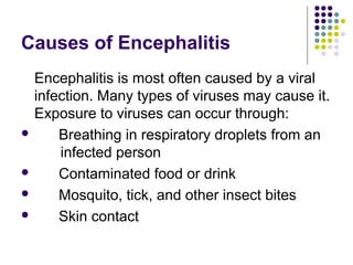 Causes of Encephalitis
Encephalitis is most often caused by a viral
infection. Many types of viruses may cause it.
Exposure to viruses can occur through:
 Breathing in respiratory droplets from an
infected person
 Contaminated food or drink
 Mosquito, tick, and other insect bites
 Skin contact
 