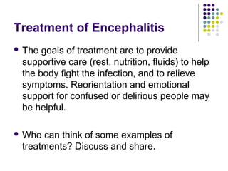 Treatment of Encephalitis
 The goals of treatment are to provide
supportive care (rest, nutrition, fluids) to help
the body fight the infection, and to relieve
symptoms. Reorientation and emotional
support for confused or delirious people may
be helpful.
 Who can think of some examples of
treatments? Discuss and share.
 