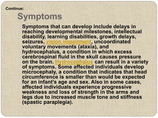 Symptoms
Symptoms that can develop include delays in
reaching developmental milestones, intellectual
disability, learning disabilities, growth delays,
seizures, vision impairment, uncoordinated
voluntary movements (ataxia), and
hydrocephalus, a condition in which excess
cerebrospinal fluid in the skull causes pressure
on the brain. Hydrocephalus can result in a variety
of symptoms. Some affected individuals develop
microcephaly, a condition that indicates that head
circumference is smaller than would be expected
for an infant’s age and sex. Also in some cases,
affected individuals experience progressive
weakness and loss of strength in the arms and
legs due to increased muscle tone and stiffness
(spastic paraplegia).
Continue:
 