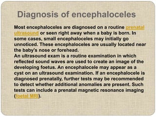 Diagnosis of encephaloceles
Most encephaloceles are diagnosed on a routine prenatal
ultrasound or seen right away when a baby is born. In
some cases, small encephaloceles may initially go
unnoticed. These encephaloceles are usually located near
the baby's nose or forehead.
An ultrasound exam is a routine examination in which
reflected sound waves are used to create an image of the
developing foetus. An encephalocele may appear as a
cyst on an ultrasound examination. If an encephalocele is
diagnosed prenatally, further tests may be recommended
to detect whether additional anomalies are present. Such
tests can include a prenatal magnetic resonance imaging
(foetal MRI).
 