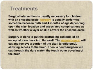 Treatments
Surgical intervention is usually necessary for children
with an encephalocele. Surgery is usually performed
sometime between birth and 4 months of age depending
upon the size, location and associated complications as
well as whether a layer of skin covers the encephalocele.
Surgery is done to put the protruding contents of an
encephalocele back into the skull. The neurosurgeon will
cut and remove a portion of the skull (craniotomy),
allowing access to the brain. Then, a neurosurgeon will
cut through the dura mater, the tough outer covering of
the brain.
 