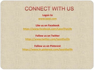 Logon to
www.lazoi.com
Like us on Facebook
https://www.facebook.com/LazoiTheLife
Follow us on Twitter
https://www.twitter.com/lazoithelife
Follow us on Pinterest
https://www.in.pinterest.com/lazoithelife
 