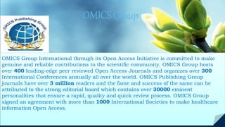 OMICS Group
Contact us at: contact.omics@omicsonline.org
OMICS Group International through its Open Access Initiative is committed to make
genuine and reliable contributions to the scientific community. OMICS Group hosts
over 400 leading-edge peer reviewed Open Access Journals and organizes over 300
International Conferences annually all over the world. OMICS Publishing Group
journals have over 3 million readers and the fame and success of the same can be
attributed to the strong editorial board which contains over 30000 eminent
personalities that ensure a rapid, quality and quick review process. OMICS Group
signed an agreement with more than 1000 International Societies to make healthcare
information Open Access.
 