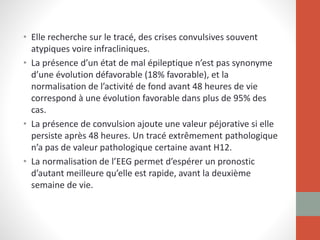 • Elle recherche sur le tracé, des crises convulsives souvent
atypiques voire infracliniques.
• La présence d’un état de mal épileptique n’est pas synonyme
d’une évolution défavorable (18% favorable), et la
normalisation de l’activité de fond avant 48 heures de vie
correspond à une évolution favorable dans plus de 95% des
cas.
• La présence de convulsion ajoute une valeur péjorative si elle
persiste après 48 heures. Un tracé extrêmement pathologique
n’a pas de valeur pathologique certaine avant H12.
• La normalisation de l’EEG permet d’espérer un pronostic
d’autant meilleure qu’elle est rapide, avant la deuxième
semaine de vie.
 