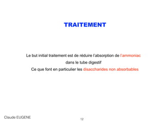 TRAITEMENT
Le but initial traitement est de réduire l’absorption de l’ammoniac
dans le tube digestif
Ce que font en particulier les disaccharides non absorbables
Claude EUGENE 12
 