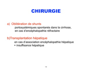 CHIRURGIE
a) Oblitération de shunts 
portosystémiques spontanés dans la cirrhose, 
en cas d’encéphalopathie réfractaire
b)Transplantation hépatique 
en cas d’association encéphalopathie hépatique 
+ insuffisance hépatique
14
 