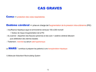CAS GRAVES
Coma => protection des voies respiratoires
Oedème cérébral => prise en charge de l’augmentation de la pression intra-crânienne (PIC) 
- Insuffisance hépatique aiguë et ammoniémie veineuse 150 à 200 mcmol/l 
= facteur de risque d’augmentation de la PIC 
- Au scanner : disparition des fissures sylviennes et des sulci = oedème cérébral débutant 
puis oblitération des citernes basales 
- Traitement : mannitol ou sérum salé hypertonique
Le MARS 1
contribue à préparer les patients à une transplantation hépatique
1) Molecular Adsorbent Recirculating System
15
 
