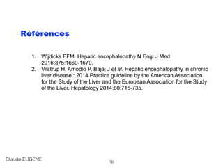Références
1. Wijdicks EFM. Hepatic encephalopathy N Engl J Med
2016;375:1660-1670.
2. Vilstrup H, Amodio P, Bajaj J et al. Hepatic encephalopathy in chronic
liver disease : 2014 Practice guideline by the American Association
for the Study of the Liver and the European Association for the Study
of the Liver. Hepatology 2014;60:715-735.
Claude EUGENE 16
 